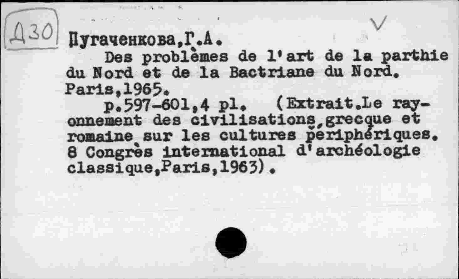 ﻿
Цугаченкова.Г.А.
Des problèmes de l’art de la parthie du Nord et de la Bactriane du Nord, Paris,1965*
p.597-601,4 pl»	(Extrait.Le ray-
onnement des civilisations,grecque et romaine* sur les cultures périphériques.
8 Congrès international d'archéologie classique,Paris,1965) •